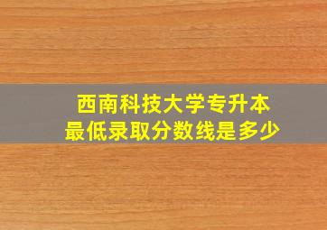 西南科技大学专升本最低录取分数线是多少