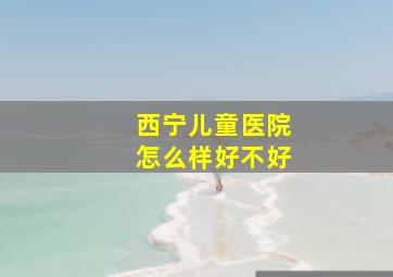 西宁儿童医院怎么样好不好