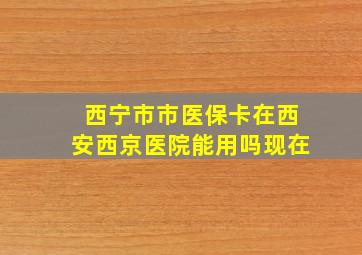 西宁市市医保卡在西安西京医院能用吗现在