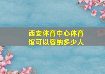 西安体育中心体育馆可以容纳多少人