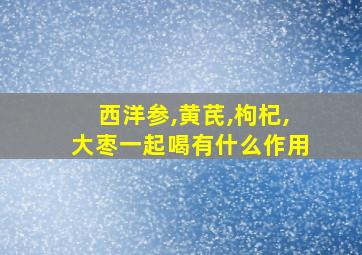 西洋参,黄芪,枸杞,大枣一起喝有什么作用