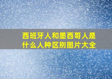 西班牙人和墨西哥人是什么人种区别图片大全