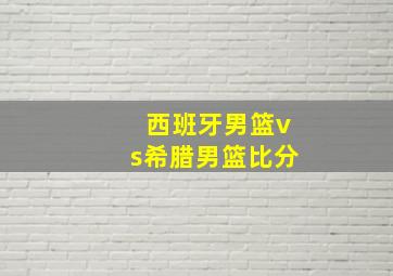 西班牙男篮vs希腊男篮比分