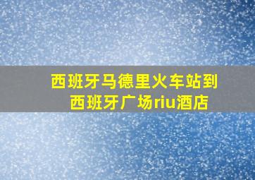 西班牙马德里火车站到西班牙广场riu酒店