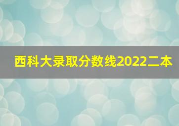 西科大录取分数线2022二本