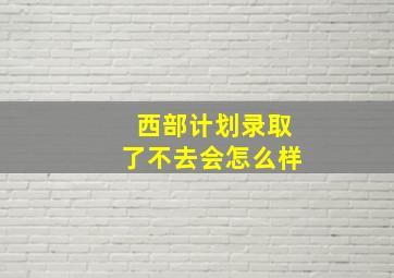 西部计划录取了不去会怎么样