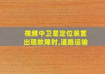 视频中卫星定位装置出现故障时,道路运输