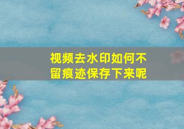 视频去水印如何不留痕迹保存下来呢