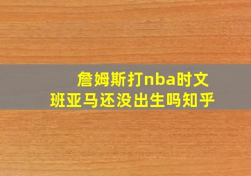 詹姆斯打nba时文班亚马还没出生吗知乎