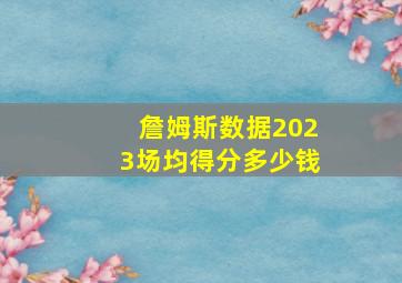 詹姆斯数据2023场均得分多少钱