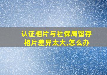 认证相片与社保局留存相片差异太大,怎么办