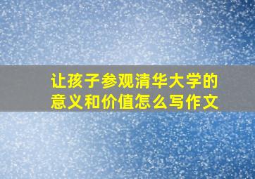 让孩子参观清华大学的意义和价值怎么写作文