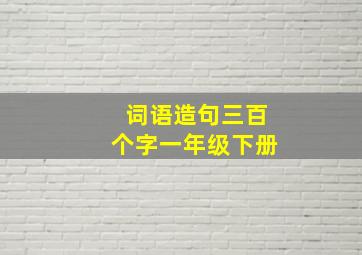 词语造句三百个字一年级下册