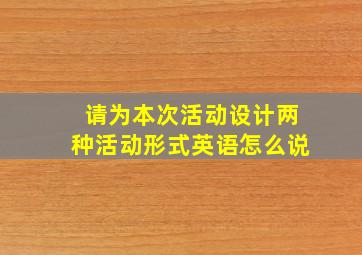 请为本次活动设计两种活动形式英语怎么说