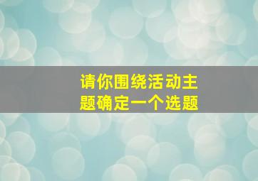 请你围绕活动主题确定一个选题