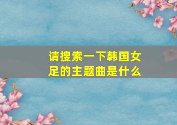 请搜索一下韩国女足的主题曲是什么