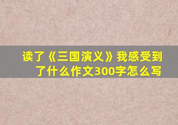 读了《三国演义》我感受到了什么作文300字怎么写