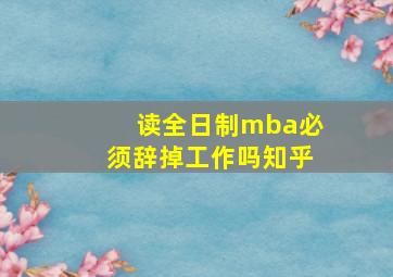 读全日制mba必须辞掉工作吗知乎