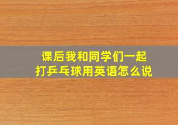 课后我和同学们一起打乒乓球用英语怎么说