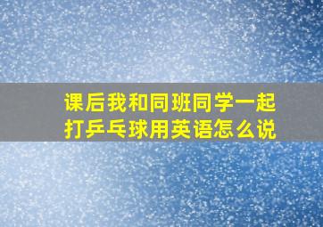 课后我和同班同学一起打乒乓球用英语怎么说