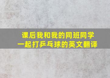 课后我和我的同班同学一起打乒乓球的英文翻译