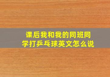 课后我和我的同班同学打乒乓球英文怎么说