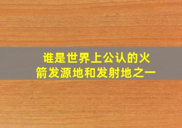 谁是世界上公认的火箭发源地和发射地之一