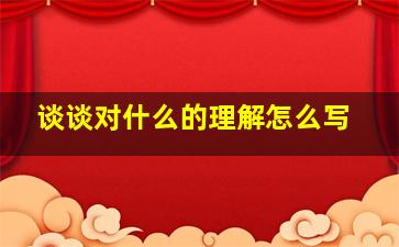 谈谈对什么的理解怎么写