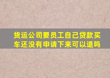 货运公司要员工自己贷款买车还没有申请下来可以退吗