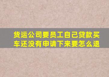 货运公司要员工自己贷款买车还没有申请下来要怎么退