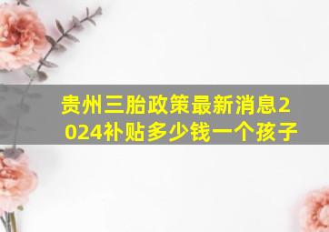 贵州三胎政策最新消息2024补贴多少钱一个孩子