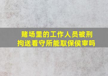 赌场里的工作人员被刑拘送看守所能取保侯审吗