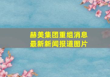 赫美集团重组消息最新新闻报道图片