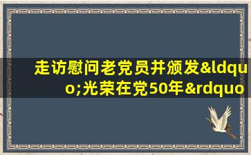 走访慰问老党员并颁发“光荣在党50年”纪念章