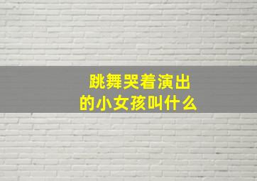 跳舞哭着演出的小女孩叫什么