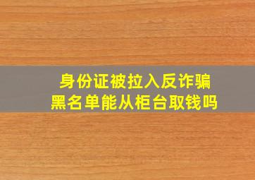 身份证被拉入反诈骗黑名单能从柜台取钱吗