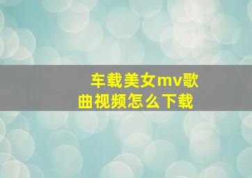 车载美女mv歌曲视频怎么下载