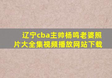 辽宁cba主帅杨鸣老婆照片大全集视频播放网站下载