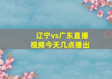 辽宁vs广东直播视频今天几点播出