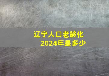 辽宁人口老龄化2024年是多少