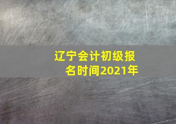 辽宁会计初级报名时间2021年