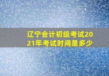 辽宁会计初级考试2021年考试时间是多少