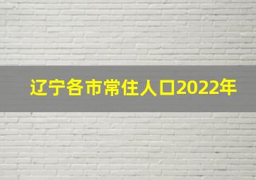 辽宁各市常住人口2022年