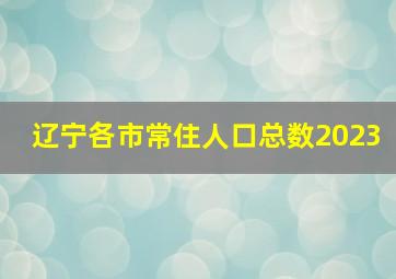 辽宁各市常住人口总数2023