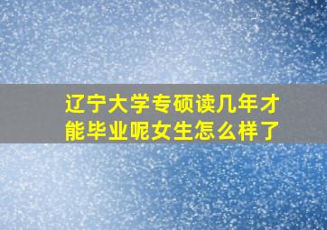 辽宁大学专硕读几年才能毕业呢女生怎么样了