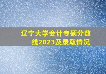 辽宁大学会计专硕分数线2023及录取情况