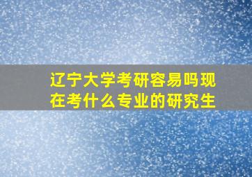 辽宁大学考研容易吗现在考什么专业的研究生