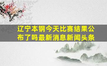 辽宁本钢今天比赛结果公布了吗最新消息新闻头条