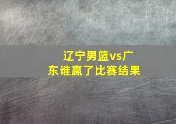 辽宁男篮vs广东谁赢了比赛结果