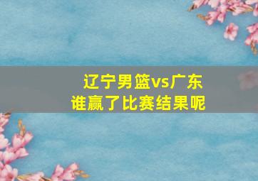 辽宁男篮vs广东谁赢了比赛结果呢